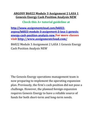 ARGOSY B6022 Module 3 Assignment 2 LASA 1
Genesis Energy Cash Position Analysis NEW
Check this A+ tutorial guideline at
http://www.assignmentcloud.com/b6022-
argosy/b6022-module-3-assignment-2-lasa-1-genesis-
energy-cash-position-analysis-new For more classes
visit http://www.assignmentcloud.com/
B6022 Module 3 Assignment 2 LASA 1 Genesis Energy
Cash Position Analysis NEW
The Genesis Energy operations management team is
now preparing to implement the operating expansion
plan. Previously, the firm's cash position did not pose a
challenge. However, the planned foreign expansion
requires Genesis Energy to have a reliable source of
funds for both short-term and long-term needs.
 