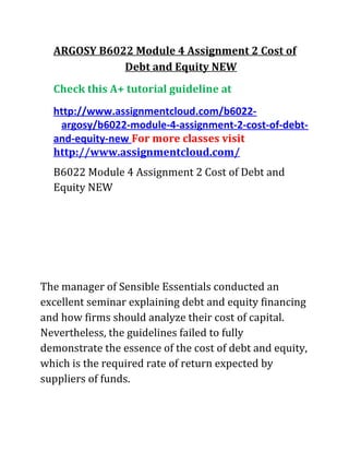 ARGOSY B6022 Module 4 Assignment 2 Cost of
Debt and Equity NEW
Check this A+ tutorial guideline at
http://www.assignmentcloud.com/b6022-
argosy/b6022-module-4-assignment-2-cost-of-debt-
and-equity-new For more classes visit
http://www.assignmentcloud.com/
B6022 Module 4 Assignment 2 Cost of Debt and
Equity NEW
The manager of Sensible Essentials conducted an
excellent seminar explaining debt and equity financing
and how firms should analyze their cost of capital.
Nevertheless, the guidelines failed to fully
demonstrate the essence of the cost of debt and equity,
which is the required rate of return expected by
suppliers of funds.
 