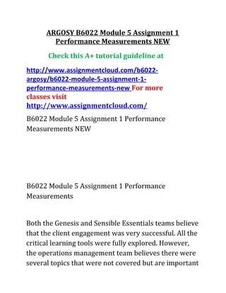 ARGOSY B6022 Module 5 Assignment 1
Performance Measurements NEW
Check this A+ tutorial guideline at
http://www.assignmentcloud.com/b6022-
argosy/b6022-module-5-assignment-1-
performance-measurements-new For more
classes visit
http://www.assignmentcloud.com/
B6022 Module 5 Assignment 1 Performance
Measurements NEW
B6022 Module 5 Assignment 1 Performance
Measurements
Both the Genesis and Sensible Essentials teams believe
that the client engagement was very successful. All the
critical learning tools were fully explored. However,
the operations management team believes there were
several topics that were not covered but are important
 