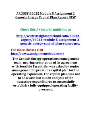 ARGOSY B6022 Module 5 Assignment 2
Genesis Energy Capital Plan Report NEW
Check this A+ tutorial guideline at
http://www.assignmentcloud.com/b6022-
argosy/b6022-module-5-assignment-2-
genesis-energy-capital-plan-report-new
For more classes visit
http://www.assignmentcloud.com/
The Genesis Energy operations management
team, nearing completion of its agreement
with Sensible Essentials, was asked by senior
management to present a capital plan for the
operating expansion. The capital plan was not
to be a wish list but an analysis of the
necessary expenditures to successfully
establish a fully equipped operating facility
overseas.
 