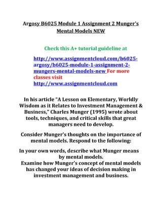 Argosy B6025 Module 1 Assignment 2 Munger's
Mental Models NEW
Check this A+ tutorial guideline at
http://www.assignmentcloud.com/b6025-
argosy/b6025-module-1-assignment-2-
mungers-mental-models-new For more
classes visit
http://www.assignmentcloud.com
In his article “A Lesson on Elementary, Worldly
Wisdom as it Relates to Investment Management &
Business,” Charles Munger (1995) wrote about
tools, techniques, and critical skills that great
managers need to develop.
Consider Munger's thoughts on the importance of
mental models. Respond to the following:
In your own words, describe what Munger means
by mental models.
Examine how Munger's concept of mental models
has changed your ideas of decision making in
investment management and business.
 