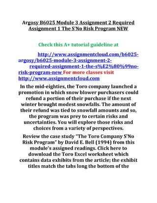 Argosy B6025 Module 3 Assignment 2 Required
Assignment 1 The S'No Risk Program NEW
Check this A+ tutorial guideline at
http://www.assignmentcloud.com/b6025-
argosy/b6025-module-3-assignment-2-
required-assignment-1-the-s%E2%80%99no-
risk-program-new For more classes visit
http://www.assignmentcloud.com
In the mid-eighties, the Toro company launched a
promotion in which snow blower purchasers could
refund a portion of their purchase if the next
winter brought modest snowfalls. The amount of
their refund was tied to snowfall amounts and so,
the program was prey to certain risks and
uncertainties. You will explore those risks and
choices from a variety of perspectives.
Review the case study “The Toro Company S'No
Risk Program” by David E. Bell (1994) from this
module's assigned readings. Click here to
download the Toro Excel worksheet which
contains data exhibits from the article; the exhibit
titles match the tabs long the bottom of the
 