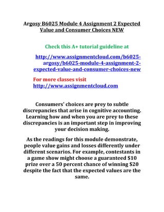 Argosy B6025 Module 4 Assignment 2 Expected
Value and Consumer Choices NEW
Check this A+ tutorial guideline at
http://www.assignmentcloud.com/b6025-
argosy/b6025-module-4-assignment-2-
expected-value-and-consumer-choices-new
For more classes visit
http://www.assignmentcloud.com
Consumers' choices are prey to subtle
discrepancies that arise in cognitive accounting.
Learning how and when you are prey to these
discrepancies is an important step in improving
your decision making.
As the readings for this module demonstrate,
people value gains and losses differently under
different scenarios. For example, contestants in
a game show might choose a guaranteed $10
prize over a 50 percent chance of winning $20
despite the fact that the expected values are the
same.
 