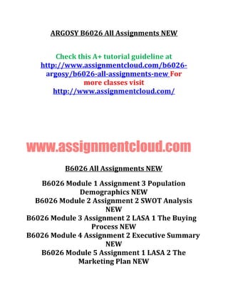 ARGOSY B6026 All Assignments NEW
Check this A+ tutorial guideline at
http://www.assignmentcloud.com/b6026-
argosy/b6026-all-assignments-new For
more classes visit
http://www.assignmentcloud.com/
www.assignmentcloud.com
B6026 All Assignments NEW
B6026 Module 1 Assignment 3 Population
Demographics NEW
B6026 Module 2 Assignment 2 SWOT Analysis
NEW
B6026 Module 3 Assignment 2 LASA 1 The Buying
Process NEW
B6026 Module 4 Assignment 2 Executive Summary
NEW
B6026 Module 5 Assignment 1 LASA 2 The
Marketing Plan NEW
 