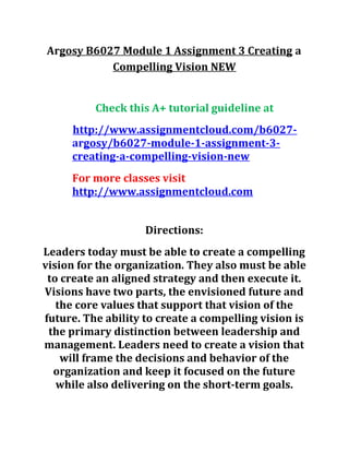 Argosy B6027 Module 1 Assignment 3 Creating a
Compelling Vision NEW
Check this A+ tutorial guideline at
http://www.assignmentcloud.com/b6027-
argosy/b6027-module-1-assignment-3-
creating-a-compelling-vision-new
For more classes visit
http://www.assignmentcloud.com
Directions:
Leaders today must be able to create a compelling
vision for the organization. They also must be able
to create an aligned strategy and then execute it.
Visions have two parts, the envisioned future and
the core values that support that vision of the
future. The ability to create a compelling vision is
the primary distinction between leadership and
management. Leaders need to create a vision that
will frame the decisions and behavior of the
organization and keep it focused on the future
while also delivering on the short-term goals.
 