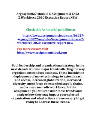Argosy B6027 Module 5 Assignment 2 LASA
2 Workforce 2020 Executive Report NEW
Check this A+ tutorial guideline at
http://www.assignmentcloud.com/b6027-
argosv/b6027-module-5-assignment-2-lasa-2-
workforce-2020-executive-report-new
For more classes visit
http://www.assignmentcloud.com
Both leadership and organizational strategy in the
next decade will see major trends affecting the way
organizations conduct business. These include the
deployment of more technology to extend reach
and access, increased globalization, increased
diversity, more focus on extended supply chains,
and a more nomadic workforce. In this
assignment, you will consider these trends and
analyze how they may impact your selected
organization and what actions are necessary to get
ready to address these trends.
 