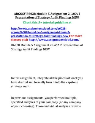 ARGOSY B6028 Module 5 Assignment 2 LASA 2
Presentation of Strategy Audit Findings NEW
Check this A+ tutorial guideline at
http://www.assignmentcloud.com/b6028-
argosy/b6028-module-5-assignment-2-lasa-2-
presentation-of-strategy-audit-findings-new For more
classes visit http://www.assignmentcloud.com/
B6028 Module 5 Assignment 2 LASA 2 Presentation of
Strategy Audit Findings NEW
In this assignment, integrate all the pieces of work you
have drafted and formally turn it into the capstone
strategy audit.
In previous assignments, you performed multiple,
specified analyses of your company (or any company
of your choosing). Those individual analyses provide
 