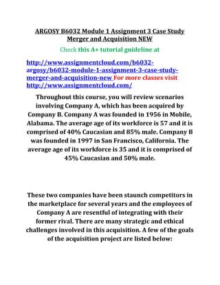 ARGOSY B6032 Module 1 Assignment 3 Case Study
Merger and Acquisition NEW
Check this A+ tutorial guideline at
http://www.assignmentcloud.com/b6032-
argosy/b6032-module-1-assignment-3-case-study-
merger-and-acquisition-new For more classes visit
http://www.assignmentcloud.com/
Throughout this course, you will review scenarios
involving Company A, which has been acquired by
Company B. Company A was founded in 1956 in Mobile,
Alabama. The average age of its workforce is 57 and it is
comprised of 40% Caucasian and 85% male. Company B
was founded in 1997 in San Francisco, California. The
average age of its workforce is 35 and it is comprised of
45% Caucasian and 50% male.
These two companies have been staunch competitors in
the marketplace for several years and the employees of
Company A are resentful of integrating with their
former rival. There are many strategic and ethical
challenges involved in this acquisition. A few of the goals
of the acquisition project are listed below:
 