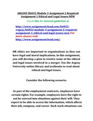 ARGOSY B6032 Module 3 Assignment 2 Required
Assignment 1 Ethical and Legal Issues NEW
Check this A+ tutorial guideline at
http://www.assignmentcloud.com/b6032-
argosy/b6032-module-3-assignment-2-required-
assignment-1-ethical-and-legal-issues-new For
more classes visit
http://www.assignmentcloud.com/
HR ethics are important to organizations as they can
have legal and moral implications. In this assignment,
you will develop a plan to resolve some of the ethical
and legal issues involved in a merger. Use the Argosy
University online library and textbooks to read about
ethical and legal issues.
Consider the following scenario:
As part of the employment contracts, employees have
certain rights. For example, employees have the right to
not be coerced into situations against their will. They
expect to be able to access the information, which affects
their job, company, and career. Such work situations can
 