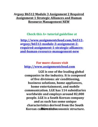 Argosy B6512 Module 3 Assignment 2 Required
Assignment 1 Strategic Alliances and Human
Resource Management NEW
Check this A+ tutorial guideline at
http://www.assignmentcloud.com/b6512-
argosy/b6512-module-3-assignment-2-
required-assignment-1-strategic-alliances-
and-human-resource-management-new
For more classes visit
http://www.assignmentcloud.com
LGE is one of the leading global
companies in the industry. It is composed
of five divisions: air conditioning,
business solutions, home appliances,
home entertainment, and mobile
communication. LGE has 114 subsidiaries
worldwide and employs around 82,000
people. LGE is a South Korean company
and as such has some unique
characteristics derived from the South
Korean culture and economic structure.Directions
 