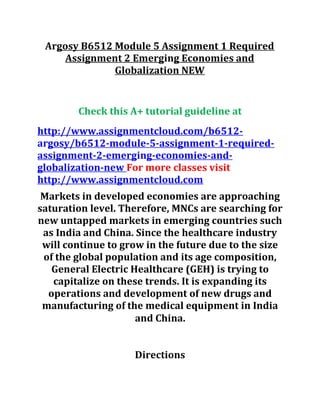 Argosy B6512 Module 5 Assignment 1 Required
Assignment 2 Emerging Economies and
Globalization NEW
Check this A+ tutorial guideline at
http://www.assignmentcloud.com/b6512-
argosy/b6512-module-5-assignment-1-required-
assignment-2-emerging-economies-and-
globalization-new For more classes visit
http://www.assignmentcloud.com
Markets in developed economies are approaching
saturation level. Therefore, MNCs are searching for
new untapped markets in emerging countries such
as India and China. Since the healthcare industry
will continue to grow in the future due to the size
of the global population and its age composition,
General Electric Healthcare (GEH) is trying to
capitalize on these trends. It is expanding its
operations and development of new drugs and
manufacturing of the medical equipment in India
and China.
Directions
 