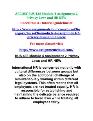 ARGOSY BUS 436 Module 4 Assignment 2
Privacy Laws and HR NEW
Check this A+ tutorial guideline at
http://www.assignmentcloud.com/bus-436-
argosy/bu.s-436-modu.le-4-assignmen.t-2-
privacy-laws-and-hr-new
For more classes visit
http://www.assignmentcloud.com/
BUS 436 Module 4 Assignment 2 Privacy
Laws and HR NEW
International HR is concerned not only with
cultural differences between groups but
also on the additional challenge of
simultaneously working within different
legal systems. This often means that all
employees are not treated equally. HR is
responsible for establishing and
maintaining the delicate balance required
to adhere to local laws while treating all
employees fairly.
 