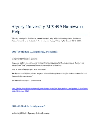 Argosy-University BUS 499 Homework
Help
Get help for Argosy-University BUS499 Homework Help. We provide assignment, homework,
discussions and case studies help for all subjects Argosy-Universityfor Session 2015-2016.
BUS 499 Module 1 Assignment 2 Discussion
Assignment2:DiscussionQuestion
Corporate leadersoftenencountercynicismfromemployeeswhenleadersannounce thattheyare
presentinga"new"missionorvisionstatementforthe corporation.
Why doyou thinkemployeesreactinthisway?
What can leadersdoto avoidthisskeptical reactiononthe partof employeesandensure thatthe new
vision/missionisembraced?
Use examplestosupportyourresponse.
http://www.justquestionanswer.com/viewanswer_detail/BUS-499-Module-1-Assignment-2-Discussion-
BUS-499-Module-63889
BUS 499 Module 1 Assignment 3
Assignment3:Harley-Davidson:BusinessOverview
 