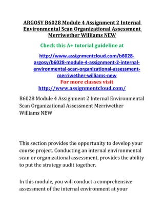 ARGOSY B6028 Module 4 Assignment 2 Internal
Environmental Scan Organizational Assessment
Merriwether Williams NEW
Check this A+ tutorial guideline at
http://www.assignmentcloud.com/b6028-
argosy/b6028-module-4-assignment-2-internal-
environmental-scan-organizational-assessment-
merriwether-williams-new
For more classes visit
http://www.assignmentcloud.com/
B6028 Module 4 Assignment 2 Internal Environmental
Scan Organizational Assessment Merriwether
Williams NEW
This section provides the opportunity to develop your
course project. Conducting an internal environmental
scan or organizational assessment, provides the ability
to put the strategy audit together.
In this module, you will conduct a comprehensive
assessment of the internal environment at your
 