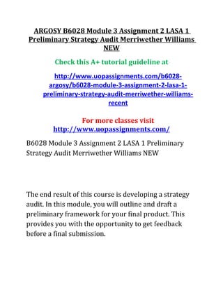 ARGOSY B6028 Module 3 Assignment 2 LASA 1
Preliminary Strategy Audit Merriwether Williams
NEW
Check this A+ tutorial guideline at
http://www.uopassignments.com/b6028-
argosy/b6028-module-3-assignment-2-lasa-1-
preliminary-strategy-audit-merriwether-williams-
recent
For more classes visit
http://www.uopassignments.com/
B6028 Module 3 Assignment 2 LASA 1 Preliminary
Strategy Audit Merriwether Williams NEW
The end result of this course is developing a strategy
audit. In this module, you will outline and draft a
preliminary framework for your final product. This
provides you with the opportunity to get feedback
before a final submission.
 