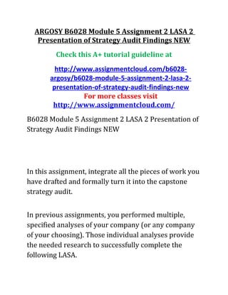 ARGOSY B6028 Module 5 Assignment 2 LASA 2
Presentation of Strategy Audit Findings NEW
Check this A+ tutorial guideline at
http://www.assignmentcloud.com/b6028-
argosy/b6028-module-5-assignment-2-lasa-2-
presentation-of-strategy-audit-findings-new
For more classes visit
http://www.assignmentcloud.com/
B6028 Module 5 Assignment 2 LASA 2 Presentation of
Strategy Audit Findings NEW
In this assignment, integrate all the pieces of work you
have drafted and formally turn it into the capstone
strategy audit.
In previous assignments, you performed multiple,
specified analyses of your company (or any company
of your choosing). Those individual analyses provide
the needed research to successfully complete the
following LASA.
 