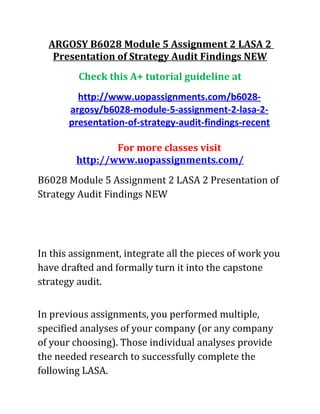 ARGOSY B6028 Module 5 Assignment 2 LASA 2
Presentation of Strategy Audit Findings NEW
Check this A+ tutorial guideline at
http://www.uopassignments.com/b6028-
argosy/b6028-module-5-assignment-2-lasa-2-
presentation-of-strategy-audit-findings-recent
For more classes visit
http://www.uopassignments.com/
B6028 Module 5 Assignment 2 LASA 2 Presentation of
Strategy Audit Findings NEW
In this assignment, integrate all the pieces of work you
have drafted and formally turn it into the capstone
strategy audit.
In previous assignments, you performed multiple,
specified analyses of your company (or any company
of your choosing). Those individual analyses provide
the needed research to successfully complete the
following LASA.
 