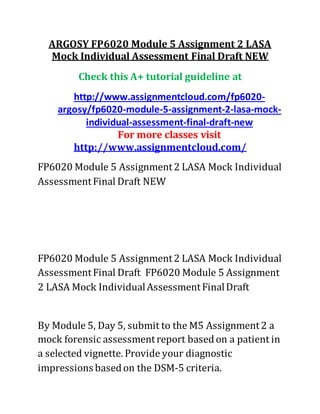 ARGOSY FP6020 Module 5 Assignment 2 LASA
Mock Individual Assessment Final Draft NEW
Check this A+ tutorial guideline at
http://www.assignmentcloud.com/fp6020-
argosy/fp6020-module-5-assignment-2-lasa-mock-
individual-assessment-final-draft-new
For more classes visit
http://www.assignmentcloud.com/
FP6020 Module 5 Assignment2 LASA Mock Individual
AssessmentFinal Draft NEW
FP6020 Module 5 Assignment2 LASA Mock Individual
AssessmentFinal Draft FP6020 Module 5 Assignment
2 LASA Mock IndividualAssessmentFinalDraft
By Module 5, Day 5, submit to the M5 Assignment2 a
mock forensic assessmentreport basedon a patient in
a selected vignette. Provide your diagnostic
impressions basedon the DSM-5 criteria.
 