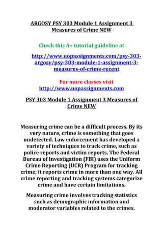 ARGOSY PSY 303 Module 1 Assignment 3
Measures of Crime NEW
Check this A+ tutorial guideline at
http://www.uopassignments.com/psy-303-
argosy/psy-303-module-1-assignment-3-
measures-of-crime-recent
For more classes visit
http://www.uopassignments.com
PSY 303 Module 1 Assignment 3 Measures of
Crime NEW
Measuring crime can be a difficult process. By its
very nature, crime is something that goes
undetected. Law enforcement has developed a
variety of techniques to track crime, such as
police reports and victim reports. The Federal
Bureau of Investigation (FBI) uses the Uniform
Crime Reporting (UCR) Program for tracking
crime; it reports crime in more than one way. All
crime reporting and tracking systems categorize
crime and have certain limitations.
Measuring crime involves tracking statistics
such as demographic information and
moderator variables related to the crimes.
 