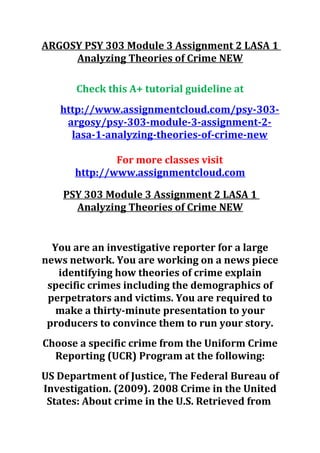 ARGOSY PSY 303 Module 3 Assignment 2 LASA 1
Analyzing Theories of Crime NEW
Check this A+ tutorial guideline at
http://www.assignmentcloud.com/psy-303-
argosy/psy-303-module-3-assignment-2-
lasa-1-analyzing-theories-of-crime-new
For more classes visit
http://www.assignmentcloud.com
PSY 303 Module 3 Assignment 2 LASA 1
Analyzing Theories of Crime NEW
You are an investigative reporter for a large
news network. You are working on a news piece
identifying how theories of crime explain
specific crimes including the demographics of
perpetrators and victims. You are required to
make a thirty-minute presentation to your
producers to convince them to run your story.
Choose a specific crime from the Uniform Crime
Reporting (UCR) Program at the following:
US Department of Justice, The Federal Bureau of
Investigation. (2009). 2008 Crime in the United
States: About crime in the U.S. Retrieved from
 