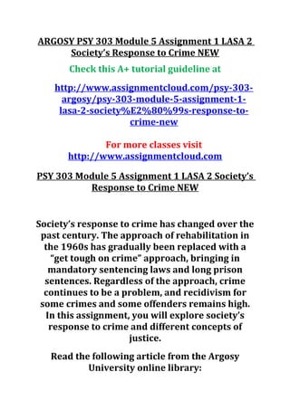 ARGOSY PSY 303 Module 5 Assignment 1 LASA 2
Society’s Response to Crime NEW
Check this A+ tutorial guideline at
http://www.assignmentcloud.com/psy-303-
argosy/psy-303-module-5-assignment-1-
lasa-2-society%E2%80%99s-response-to-
crime-new
For more classes visit
http://www.assignmentcloud.com
PSY 303 Module 5 Assignment 1 LASA 2 Society’s
Response to Crime NEW
Society’s response to crime has changed over the
past century. The approach of rehabilitation in
the 1960s has gradually been replaced with a
“get tough on crime” approach, bringing in
mandatory sentencing laws and long prison
sentences. Regardless of the approach, crime
continues to be a problem, and recidivism for
some crimes and some offenders remains high.
In this assignment, you will explore society’s
response to crime and different concepts of
justice.
Read the following article from the Argosy
University online library:
 