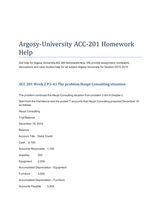 Argosy-University ACC-201 Homework
Help
Get help for Argosy-University ACC201 HomeworkHelp. We provide assignment, homework,
discussions and case studies help for all subject Argosy-University for Session 2015-2016
ACC 201 Week 2 P3-43 The problem Haupt Consulting situation
The problem continues the Haupt Consulting situation from problem 2-64 of chapter 2.
Start from the trial blance and the posted T accounts that Haupt Consulting prepared December 18
as follows:
Haupt Consulting
Trial Balance
December 18, 2010
Balance
Account Title Debit Credit
Cash 8,100
Accounts Receivable 1,700
Supplies 300
Equipment 2,000
Accumulated Depreciation - Equipment
Furniture 3,600
Accumulated Depreciation - Furniture
Accounts Payable 3,900
 
