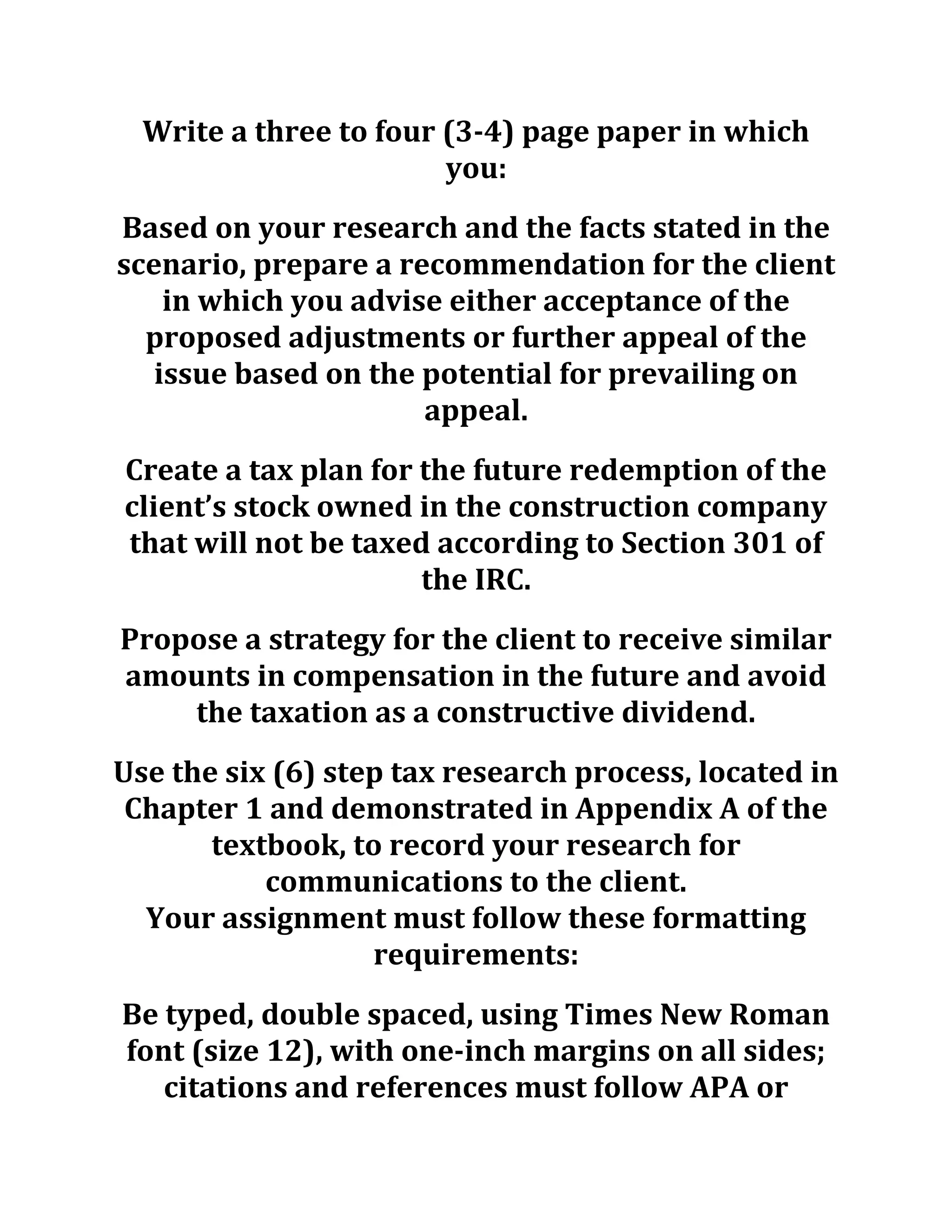 Write a three to four (3-4) page paper in which
you:
Based on your research and the facts stated in the
scenario, prepare a recommendation for the client
in which you advise either acceptance of the
proposed adjustments or further appeal of the
issue based on the potential for prevailing on
appeal.
Create a tax plan for the future redemption of the
client’s stock owned in the construction company
that will not be taxed according to Section 301 of
the IRC.
Propose a strategy for the client to receive similar
amounts in compensation in the future and avoid
the taxation as a constructive dividend.
Use the six (6) step tax research process, located in
Chapter 1 and demonstrated in Appendix A of the
textbook, to record your research for
communications to the client.
Your assignment must follow these formatting
requirements:
Be typed, double spaced, using Times New Roman
font (size 12), with one-inch margins on all sides;
citations and references must follow APA or
 