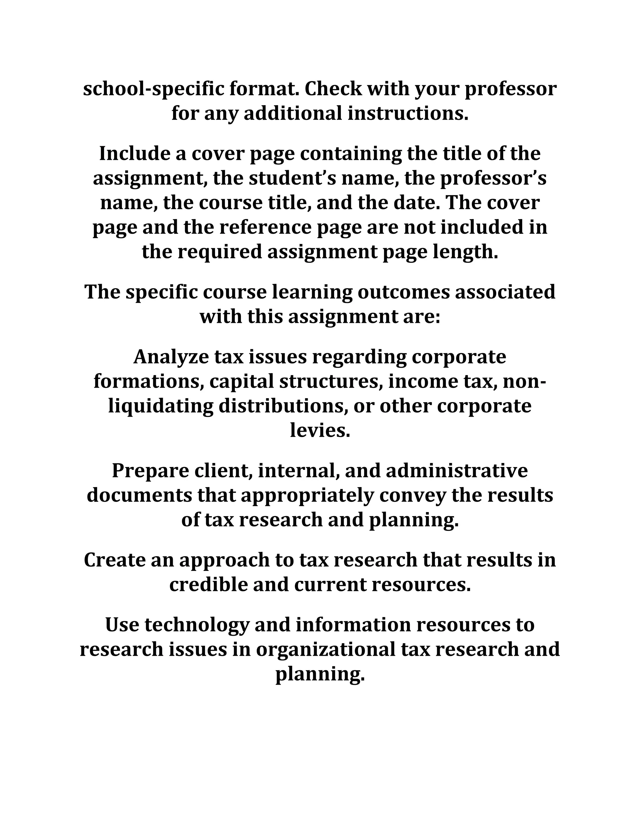 school-specific format. Check with your professor
for any additional instructions.
Include a cover page containing the title of the
assignment, the student’s name, the professor’s
name, the course title, and the date. The cover
page and the reference page are not included in
the required assignment page length.
The specific course learning outcomes associated
with this assignment are:
Analyze tax issues regarding corporate
formations, capital structures, income tax, non-
liquidating distributions, or other corporate
levies.
Prepare client, internal, and administrative
documents that appropriately convey the results
of tax research and planning.
Create an approach to tax research that results in
credible and current resources.
Use technology and information resources to
research issues in organizational tax research and
planning.
 