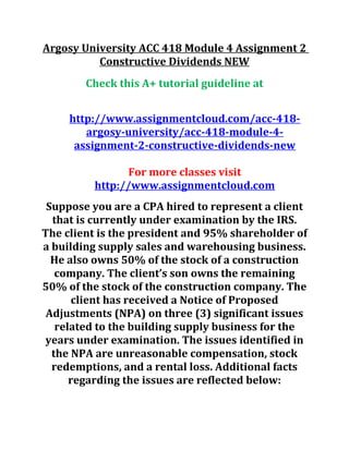Argosy University ACC 418 Module 4 Assignment 2
Constructive Dividends NEW
Check this A+ tutorial guideline at
http://www.assignmentcloud.com/acc-418-
argosy-university/acc-418-module-4-
assignment-2-constructive-dividends-new
For more classes visit
http://www.assignmentcloud.com
Suppose you are a CPA hired to represent a client
that is currently under examination by the IRS.
The client is the president and 95% shareholder of
a building supply sales and warehousing business.
He also owns 50% of the stock of a construction
company. The client’s son owns the remaining
50% of the stock of the construction company. The
client has received a Notice of Proposed
Adjustments (NPA) on three (3) significant issues
related to the building supply business for the
years under examination. The issues identified in
the NPA are unreasonable compensation, stock
redemptions, and a rental loss. Additional facts
regarding the issues are reflected below:
 