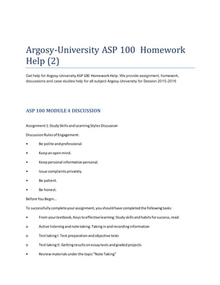 Argosy-University ASP 100 Homework
Help (2)
Get help for Argosy-University ASP100 HomeworkHelp. We provide assignment, homework,
discussions and case studies help for all subject Argosy-University for Session 2015-2016
ASP 100 MODULE 4 DISCUSSION
Assignment1:StudySkillsandLearningStylesDiscussion
DiscussionRulesof Engagement:
• Be polite andprofessional.
• Keepanopenmind.
• Keeppersonal informationpersonal.
• Issue complaintsprivately.
• Be patient.
• Be honest.
Before YouBegin…
To successfullycompleteyourassignment,youshouldhave completedthe followingtasks:
• From yourtextbook,Keystoeffectivelearning:Studyskillsandhabitsforsuccess,read:
o Active listeningandnote taking:Takinginandrecordinginformation
o TesttakingI: Test preparationandobjective tests
o TesttakingII: Gettingresultsonessaytestsandgradedprojects
• Reviewmaterialsunderthe topic“Note Taking”
 