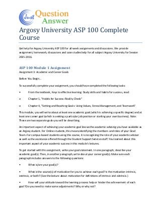 Argosy University ASP 100 Complete
Course
Get help for Argosy University ASP 100 for all week assignments and discussions. We provide
assignment, homework, discussions and case studies help for all subject Argosy University for Session
2015-2016.
ASP 100 Module 1 Assignment
Assignment 3: Academic and Career Goals
Before You Begin…
To successfully complete your assignment, you should have completed the following tasks:
• From the textbook, Keys to effective learning: Study skills and habits for success, read:
o Chapter 1, "Habits for Success: Reality Check"
o Chapter 4, "Setting and Reaching Goals: Using Values, Stress Management, and Teamwork"
This module, you will write about at least one academic goal (which is achieving a specific degree) and at
least one career goal (which is seeking a particular job position or starting your own business). Note:
These are two separate goals you will be describing.
An important aspect of achieving your academic goal knows the academic advising you have available as
an Argosy student. For Online students, this means identifying the members and roles of your Grad
Team. For campus-based students using this course, it is recognizing the role of your academic advisor
as well as the assistance offered through the Student Support Services staff. You learned about this
important aspect of your academic success in this module’s lectures.
To get started with this assignment, write your goal statement. In one paragraph, describe your
academic goal(s). Then, in another paragraph, write about your career goal(s). Make sure each
paragraph includes answers to the following questions:
• What is/are your goal(s)?
• What is the source(s) of motivation for you to achieve each goal? Is the motivation intrinsic,
extrinsic, or both? (See the lecture about motivation for definitions of intrinsic and extrinsic.)
• How will your attitude toward the learning process help or hinder the achievement of each
goal? Do you need to make some adjustments? Why or why not?
 