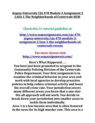 Argosy University CJA 470 Module 3 Assignment 2
LASA 1 The Neighborhoods of Centervale NEW
Check this A+ tutorial guideline at
http://www.uopassignments.com/cja-470-
argosy-university/cja-470-module-3-
assignment-2-lasa-1-the-neighborhoods-of-
centervale-recent
For more classes visit
http://www.uopassignments.com/
Here's What Happened . . .
You have just been promoted to sergeant in the
Community Policing Division of the Centervale
Police Department. Your first assignment is to
examine the criminal behavior in your area and
work with local agencies to develop proactive
policies to help reduce criminal activity and lower
the overall crime rate. Your jurisdiction covers
many different areas; you know that a one-size-
fits-all approach will not work. You decide to
break down your jurisdiction into smaller areas to
tackle them individually.
Area 1 is a low-income area that is often featured
in the news for its high murder rate. This area is a
 