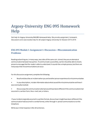 Argosy-University ENG 095 Homework
Help
Get help for Argosy-University ENG095 HomeworkHelp. We provide assignment, homework,
discussions and case studies help for all subject Argosy-University for Session 2015-2016
ENG 095 Module 1 Assignment 1: Discussion—Miscommunication
Problems
Readingandwritingare,inmany ways,twosidesof the same coin.Joined,theyare anattemptat
communicationbetweentwoparties.Tocommunicate successfully,awritershouldbe able toclearly
presentamessage thatthe readerisable to understand.Itsoundslike asimple process,butthere are
manyways that miscommunicationscanoccur.
For thisdiscussionassignment,complete the following:
• Recall anddescribe anincidentwhenyouandanotherpersonexperiencedamiscommunication.
• In yourdescription,include informationaboutwhatcausedthe miscommunicationandhowit
was eventuallyresolved.
• Discusswaysthe communicationattemptwouldhave beendifferentif the communicationshad
occurredin a writtenform,like e-mail,text,orletters.
If yourincidentoriginallyoccurredinawrittenformat,discusshow itmighthave beendifferentif the
communicationhadoccurredina verbal format,eitherthroughin-personcommunicationoronthe
telephone.
Write your initial response in8to 10 sentences.
 