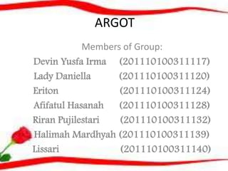 ARGOT
Members of Group:
Devin Yusfa Irma (201110100311117)
Lady Daniella
(201110100311120)
Eriton
(201110100311124)
Afifatul Hasanah (201110100311128)
Riran Pujilestari
(201110100311132)
Halimah Mardhyah (201110100311139)
Lissari
(201110100311140)

 