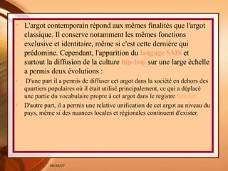 L'argot contemporain répond aux mêmes finalités que l'argot classique. Il conserve notamment les mêmes fonctions exclusive et identitaire, même si c'est cette dernière qui prédomine. Cependant, l'apparition du  langage SMS  et surtout la diffusion de la culture   hip-hop  sur une large échelle a permis deux évolutions : D'une part il a permis de diffuser cet argot dans la société en dehors des quartiers populaires où il était utilisé principalement, ce qui a déplacé une partie du vocabulaire propre à cet argot dans le registre  familier. D'autre part, il a permis une relative unification de cet argot au niveau du pays, même si des nuances locales et régionales continuent d'exister. 