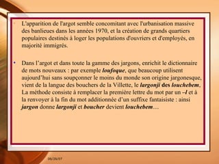 L'apparition de l'argot semble concomitant avec l'urbanisation massive des banlieues dans les années 1970, et la création de grands quartiers populaires destinés à loger les populations d'ouvriers et d'employés, en majorité immigrés. Dans l’argot et dans toute la gamme des jargons, enrichit le dictionnaire de mots nouveaux : par exemple  loufoque , que beaucoup utilisent aujourd’hui sans soupçonner le moins du monde son origine jargonesque, vient de la langue des bouchers de la Villette, le  largonji  des  louchebem , La méthode consiste à remplacer la première lettre du mot par un  –l  et à la renvoyer à la fin du mot additionnée d’un suffixe fantaisiste : ainsi  jargon  donne  largonji  et  boucher  devient  louchebem …  
