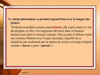 Le même phénomène se produit aujourd'hui avec la langue des jeunes:   D’abord considérée comme une  curiosité , elle a pris corps et s’est développée, et elle s’est largement déversée dans le français familier puis dans le français courant. Elle ne peut d’ailleurs renier une certaine filiation avec l’argot classique, laquelle ne se manifeste pas seulement par la reprise de termes un temps éclipsés comme «  daron »  pour «  parent  ».  