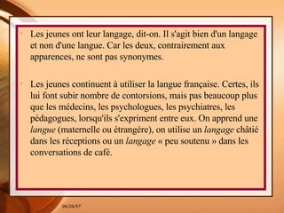Les jeunes ont leur langage, dit-on. Il s'agit bien d'un langage et non d'une langue. Car les deux, contrairement aux apparences, ne sont pas synonymes. Les jeunes continuent à utiliser la langue française. Certes, ils lui font subir nombre de contorsions, mais pas beaucoup plus que les médecins, les psychologues, les psychiatres, les pédagogues, lorsqu'ils s'expriment entre eux. On apprend une  langue  (maternelle ou étrangère), on utilise un  langage  châtié dans les réceptions ou un  langage  « peu soutenu » dans les conversations de café.  