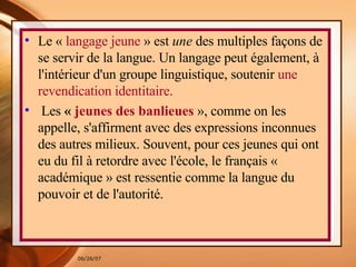 Le «  langage jeune  » est  une  des multiples façons de se servir de la langue. Un langage peut également, à l'intérieur d'un groupe linguistique, soutenir  une revendication identitaire. Les  «  jeunes des banlieues   », comme on les appelle, s'affirment avec des expressions inconnues des autres milieux. Souvent, pour ces jeunes qui ont eu du fil à retordre avec l'école, le français « académique » est ressentie comme la langue du pouvoir et de l'autorité.  