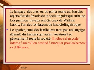 Le langage  des cités ou du parler jeune est l'un des objets d'étude favoris de la sociolinguistique urbaine. Les premiers travaux ont été ceux de William Labov, l'un des fondateurs de la sociolinguistique  . Le «parler jeune des banlieues» n'est pas un langage dégradé du français qui aurait vocation à se généraliser à toute la société.  Il relève d'un code interne à un milieu destiné à marquer provisoirement sa différence.  