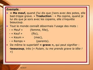 Exemple  : « Ma meuf,  quand j'lui dis que j'sors avec des potes, elle bad-trippe grave. »  Traduction  : « Ma copine, quand je lui dis que je sors avec les copains, elle s'inquiète beaucoup.  Tout le monde connaît désormais l'usage des mots : - « Meuf »  (femme, fille), - « Keuf »  (flic),  - « Keum »  (mec),  - « Remps »  (parents).  De même le superlatif  « grave »,  qui peut signifier :  - beaucoup , très ( « Putain, tu me prends grave la tête ! » )   