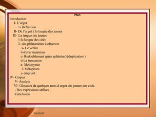 Plan Introduction I- L’argot 1- Définition  II- De l’argot à la langue des jeunes III- La langue des jeunes 1-la langue des cités 2- des phénomènes à observer a- Le verlan  b-Reverlanisation c- Redoublement après aphérèse(réduplication ) d-La troncation  e -  Métonymie  f- Métaphore. j- emprunt . IV- Corpus V- Analyse VI- Glossaire de quelques mots d argot des jeunes des cités. - Des expressions utilises  Conclusion 