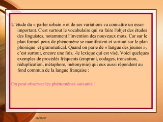 L’étude du « parler urbain » et de ses variations va connaître un essor important. C'est surtout le vocabulaire qui va faire l'objet des études des linguistes, notamment l'invention des nouveaux mots. Car sur le plan formel peux de phénomène se manifestent et surtout sur le plan phonique  et grammatical. Quand on parle de « langue des jeunes », c’est surtout, encore une fois, -le lexique qui est visé. Voici quelques exemples de procédés fréquents (emprunt, codages, troncation, réduplication, métaphore, métonymie) qui eux aussi répondent au fond commun de la langue française : On peut observer les phénomènes suivants : 