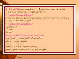   a-  Le verlan  : qui consiste à créer des mots argotiques selon des procédés formels on inversant les syllabes  . Verlan "monosyllabique" aç (ça); ainf (faim); ap (pas); auch (chaud); ienb (bien); iench (chien); iep (pied); ouam (moi); ouat (toi); ouf (fou). Verlan "orthographique" à donf (àfond)  ulc (cul) zen (nez) Diverses possibilités de verlan pour un même mot bitch  (putain)  =  iatchbi, tchébi, tche bi, tchiab  celui-là  =  le-Iuice, la-çui  ; chinois = noiche, oinich  ; comme ça = askeum, asmeuk, comme aç  ; pétard  (cigarette de haschisch) =  pet  [pe] ;  pète [pEt].   