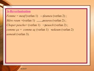 b-Reverlanisation Femme = meuf  (verlan 1)  feumeu  (verlan 2) ; Mère reum = (verlan 1)  meureu  (verlan 2) ; Choper peucho=  (verlan 1)  peuoch  (verlan 2) ; comme ça =   comme aç  (verlan 1)  askeum  (verlan 2) asmeuk  (verlan 3).  