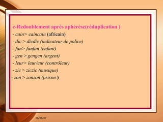 c-Redoublement après aphérèse(réduplication ) - cain> caincain  (africain)   - dic  >  dicdic (indicateur de police)  - fan> fanfan (enfant)  -  gen  >  gengen (argent)  - leur> leur/eur (contrôleur)  -  zic  >  ziczic (musique)  - zon  >  zonzon (prison  ) 