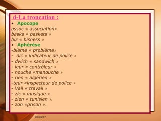 d-La troncation : Apocope assoc  «  association » basks  «  baskets  »  biz  «  bisness  »  Aphérèse -blème « problème »   -  dic « indicateur de police  » - dwich « sandwich  »   - leur « contrôleur  » - nouche «manouche  » - rien « algérien  » -teur «inspecteur de police  »   - Vail « travail  » - zic « musique  ». - zien « tunisien  ». - zon «prison  » . 