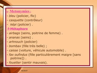 e -   Metonymies  : - bleu  (policier, flic)  -  casquette  (contrôleur)  képi  (policier) . f-Métaphore - airbags  (seins, poitrine de femme) . - ananas  (seins) . - arhnouch  (policier)  - bombax  (fille très belle) ; - caisse  (voiture, véhicule automobile) . - fax oufindus  (fille particulièrement maigre [sans poitrine]) . - fouetter  (sentir mauvais).  
