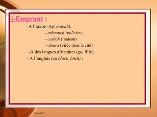 j-Emprunt  : -  A l’arabe  - (kif, toubab), - arhnouch (policier)  . -  casbah  (maison) . -  doura  (virée dans la cité)  - A des langues africaines ( go,  fille), - A l’anglais  (au black, bitch)  ;  