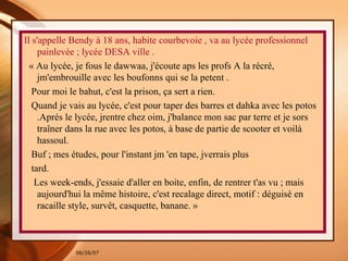 Il s'appelle Bendy à 18 ans, habite courbevoie , va au lycée professionnel painlevée ; lycée DESA ville . « Au lycée, je fous le dawwaa, j'écoute aps les profs A la récré, jm'embrouille avec les boufonns qui se la petent . Pour moi le bahut, c'est la prison, ça sert a rien. Quand je vais au lycée, c'est pour taper des barres et dahka avec les potos .Aprés le lycée, jrentre chez oim, j'balance mon sac par terre et je sors traîner dans la rue avec les potos, à base de partie de scooter et voilà hassoul. Buf ; mes études, pour l'instant jm 'en tape, jverrais plus tard. Les week-ends, j'essaie d'aller en boite, enfin, de rentrer t'as vu ; mais aujourd'hui la même histoire, c'est recalage direct, motif : déguisé en racaille style, survêt, casquette, banane. »  